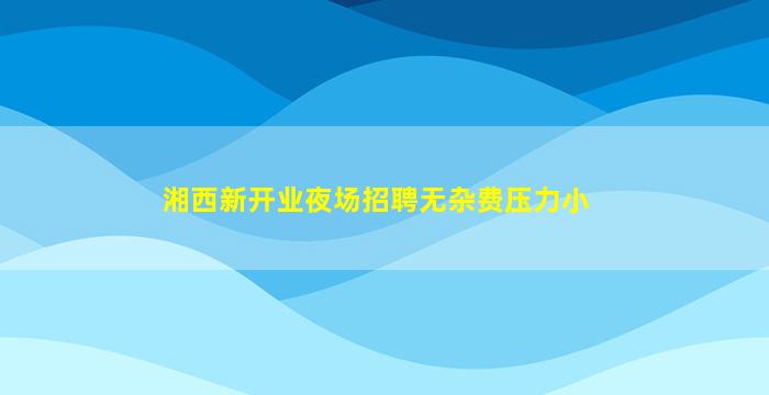 湘西新开业夜场招聘无杂费压力小